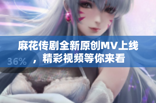 麻花传剧全新原创MV上线，精彩视频等你来看