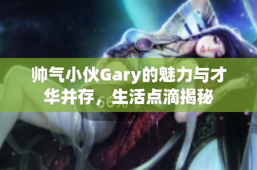 帅气小伙Gary的魅力与才华并存，生活点滴揭秘