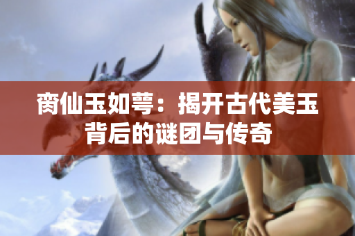 脔仙玉如萼：揭开古代美玉背后的谜团与传奇