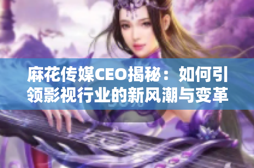 麻花传媒CEO揭秘：如何引领影视行业的新风潮与变革