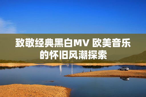 致敬经典黑白MV 欧美音乐的怀旧风潮探索