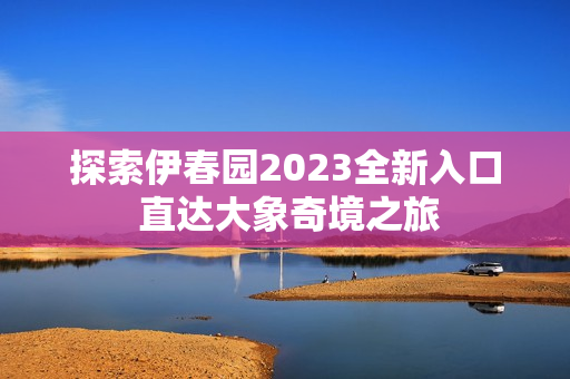 探索伊春园2023全新入口 直达大象奇境之旅