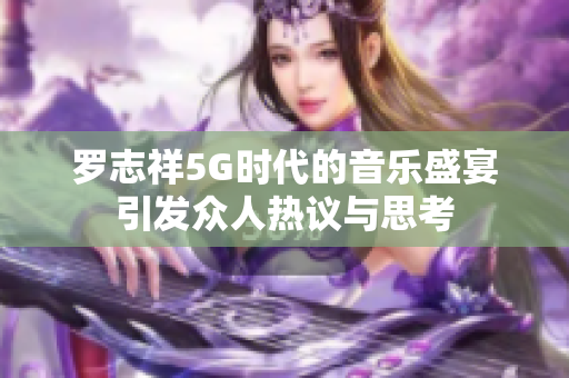 罗志祥5G时代的音乐盛宴引发众人热议与思考