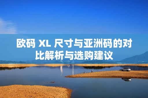 欧码 XL 尺寸与亚洲码的对比解析与选购建议