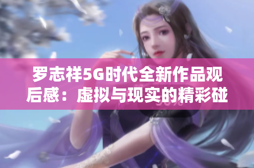 罗志祥5G时代全新作品观后感：虚拟与现实的精彩碰撞