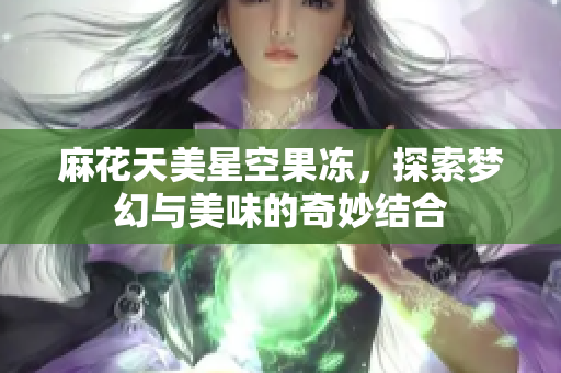 麻花天美星空果冻，探索梦幻与美味的奇妙结合