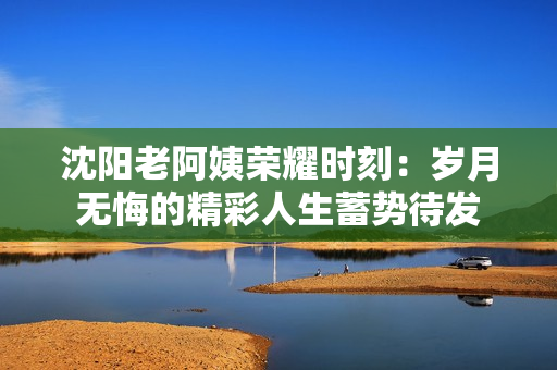 沈阳老阿姨荣耀时刻：岁月无悔的精彩人生蓄势待发