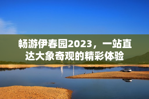 畅游伊春园2023，一站直达大象奇观的精彩体验