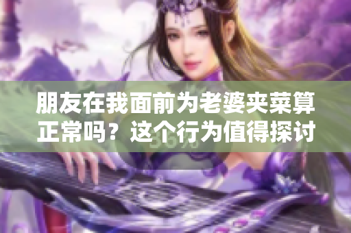 朋友在我面前为老婆夹菜算正常吗？这个行为值得探讨。