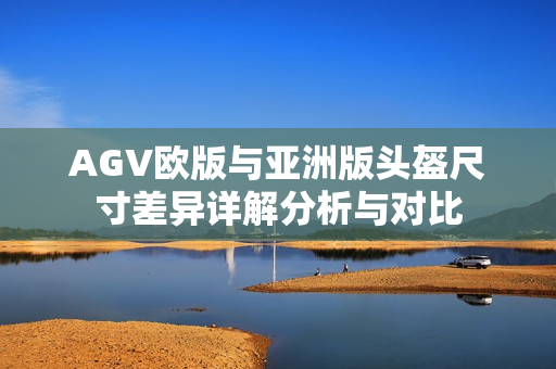 AGV欧版与亚洲版头盔尺寸差异详解分析与对比