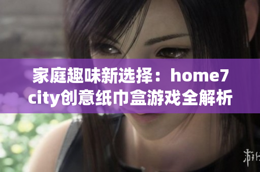 家庭趣味新选择：home7city创意纸巾盒游戏全解析