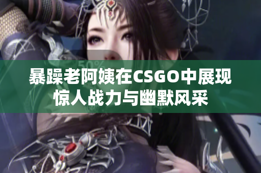 暴躁老阿姨在CSGO中展现惊人战力与幽默风采