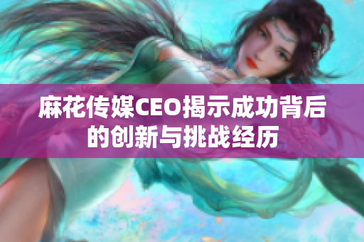 麻花传媒CEO揭示成功背后的创新与挑战经历