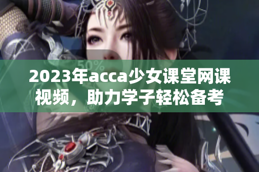 2023年acca少女课堂网课视频，助力学子轻松备考