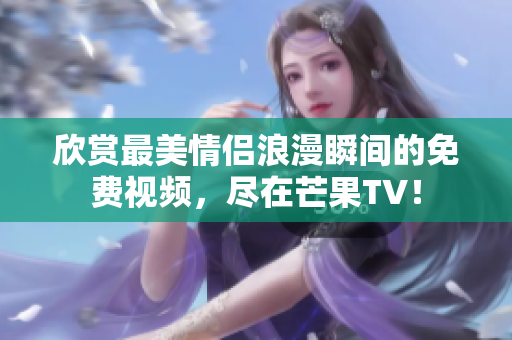 欣赏最美情侣浪漫瞬间的免费视频，尽在芒果TV！