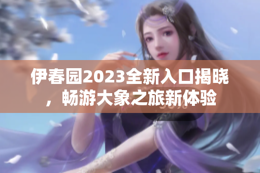 伊春园2023全新入口揭晓，畅游大象之旅新体验