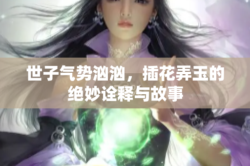 世子气势汹汹，插花弄玉的绝妙诠释与故事