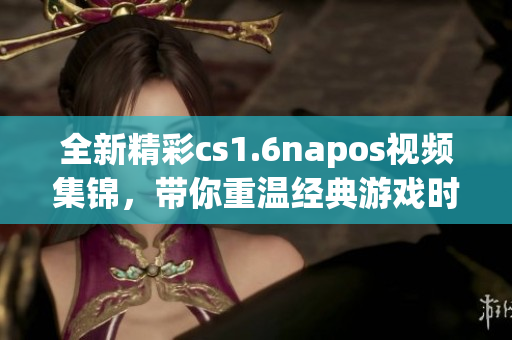 全新精彩cs1.6napos视频集锦，带你重温经典游戏时刻