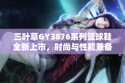 三叶草GY3876系列篮球鞋全新上市，时尚与性能兼备