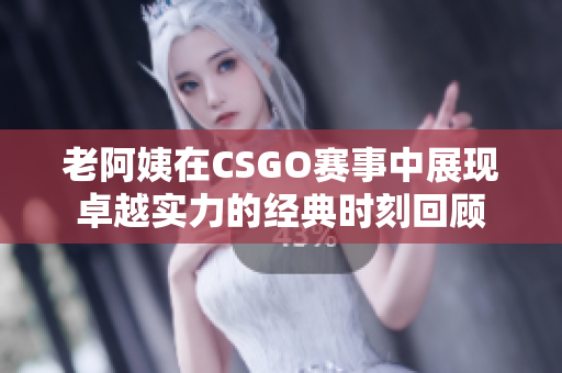 老阿姨在CSGO赛事中展现卓越实力的经典时刻回顾