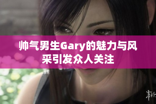 帅气男生Gary的魅力与风采引发众人关注