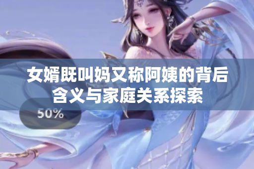 女婿既叫妈又称阿姨的背后含义与家庭关系探索