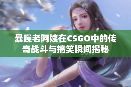 暴躁老阿姨在CSGO中的传奇战斗与搞笑瞬间揭秘