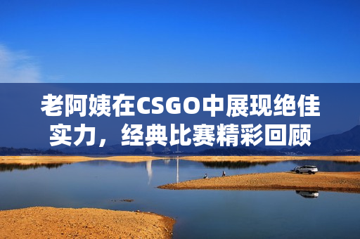 老阿姨在CSGO中展现绝佳实力，经典比赛精彩回顾