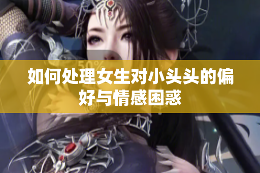 如何处理女生对小头头的偏好与情感困惑