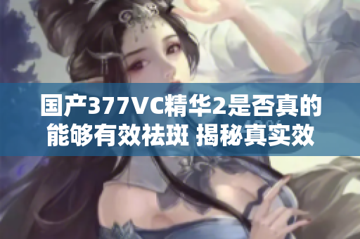 国产377VC精华2是否真的能够有效祛斑 揭秘真实效果