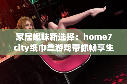 家居趣味新选择：home7city纸巾盒游戏带你畅享生活乐趣