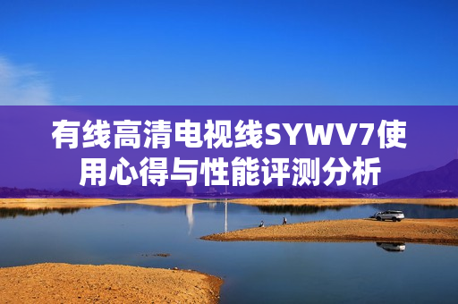 有线高清电视线SYWV7使用心得与性能评测分析