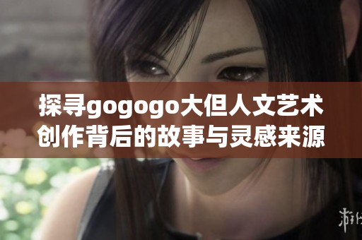 探寻gogogo大但人文艺术创作背后的故事与灵感来源