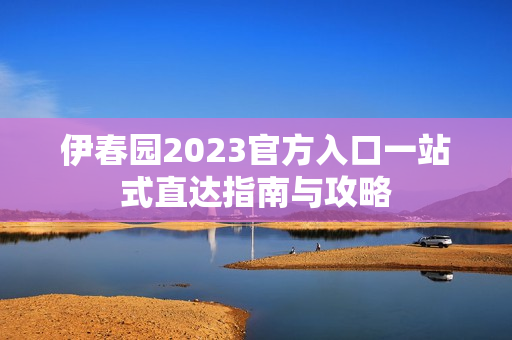 伊春园2023官方入口一站式直达指南与攻略