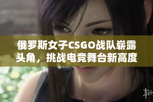 俄罗斯女子CSGO战队崭露头角，挑战电竞舞台新高度