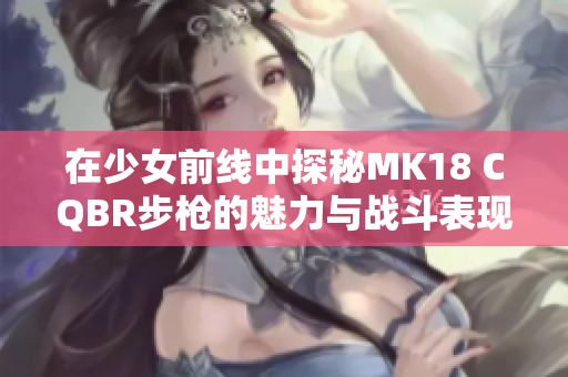 在少女前线中探秘MK18 CQBR步枪的魅力与战斗表现