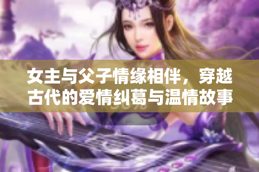 女主与父子情缘相伴，穿越古代的爱情纠葛与温情故事