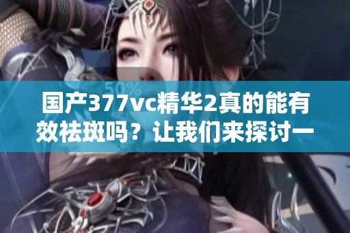 国产377vc精华2真的能有效祛斑吗？让我们来探讨一下