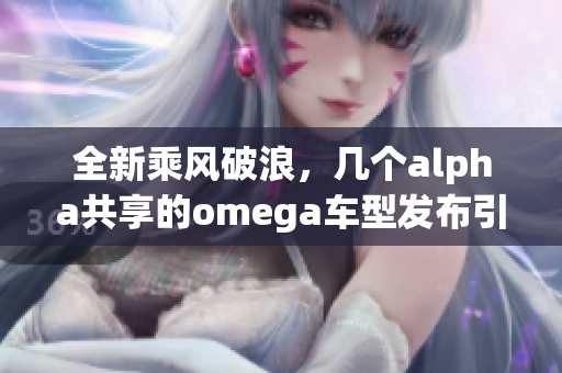 全新乘风破浪，几个alpha共享的omega车型发布引发热议