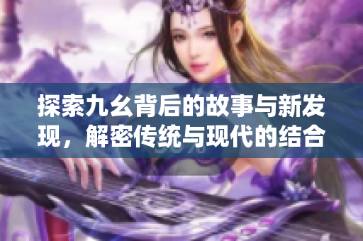 探索九幺背后的故事与新发现，解密传统与现代的结合