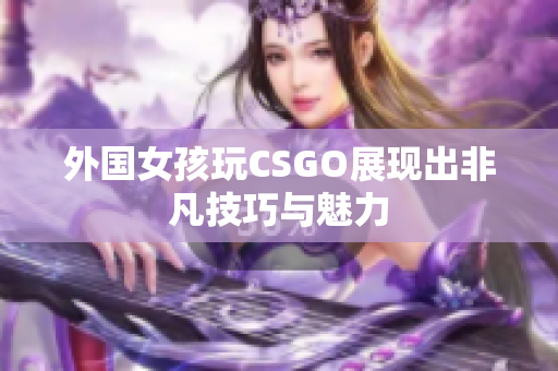 外国女孩玩CSGO展现出非凡技巧与魅力