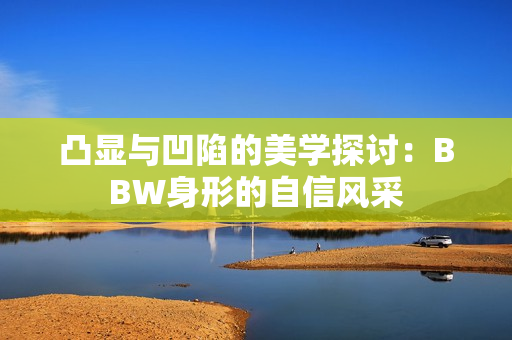 凸显与凹陷的美学探讨：BBW身形的自信风采