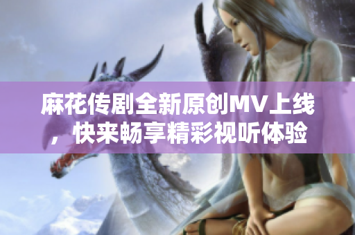 麻花传剧全新原创MV上线，快来畅享精彩视听体验