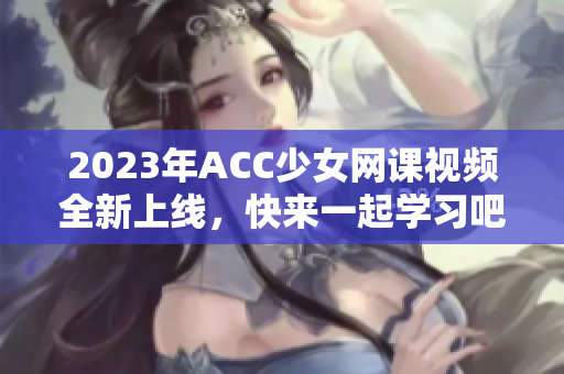 2023年ACC少女网课视频全新上线，快来一起学习吧！