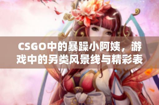 CSGO中的暴躁小阿姨，游戏中的另类风景线与精彩表现