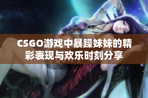 CSGO游戏中暴躁妹妹的精彩表现与欢乐时刻分享