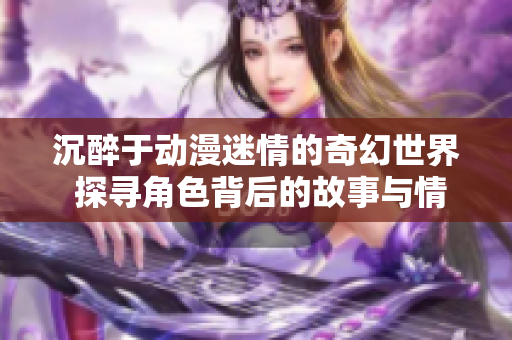 沉醉于动漫迷情的奇幻世界 探寻角色背后的故事与情感