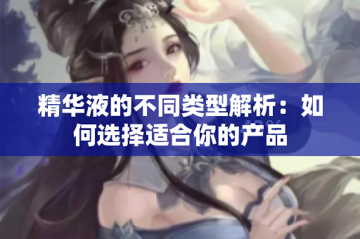 精华液的不同类型解析：如何选择适合你的产品