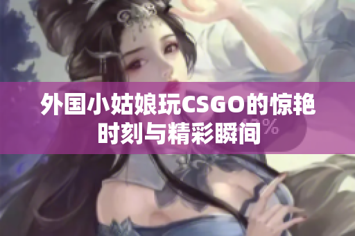 外国小姑娘玩CSGO的惊艳时刻与精彩瞬间