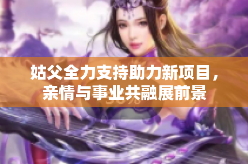 姑父全力支持助力新项目，亲情与事业共融展前景